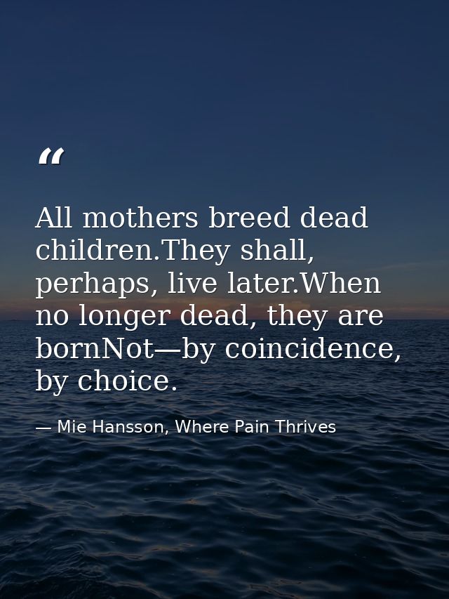 All mothers breed dead children.They shall, perhaps, live later.When no longer dead, they are bornNot—by coincidence, by — Mie Hansson, Where Pain Thrives