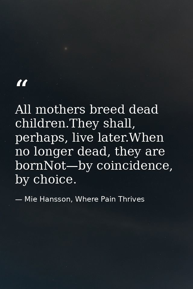 All mothers breed dead children.They shall, perhaps, live later.When no longer dead, they are bornNot—by coincidence, by — Mie Hansson, Where Pain Thrives