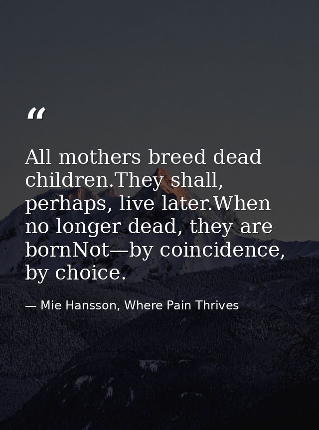 All mothers breed dead children.They shall, perhaps, live later.When no longer dead, they are bornNot—by coincidence, by — Mie Hansson, Where Pain Thrives