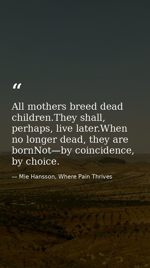All mothers breed dead children.They shall, perhaps, live later.When no longer dead, they are bornNot—by coincidence, by — Mie Hansson, Where Pain Thrives