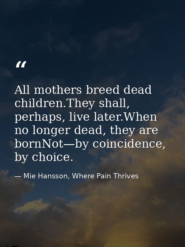 All mothers breed dead children.They shall, perhaps, live later.When no longer dead, they are bornNot—by coincidence, by — Mie Hansson, Where Pain Thrives