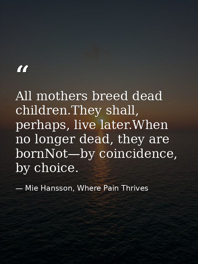 All mothers breed dead children.They shall, perhaps, live later.When no longer dead, they are bornNot—by coincidence, by — Mie Hansson, Where Pain Thrives