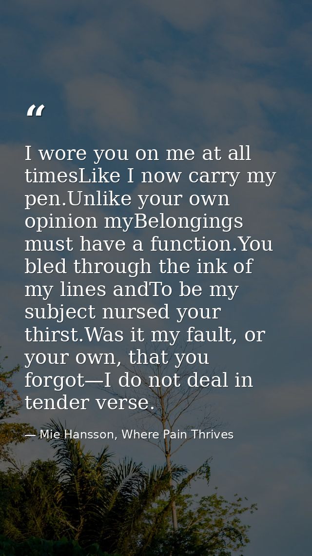 I wore you on me at all timesLike I now carry my pen.Unlike your own opinion myBelongings must have a function.You bled  — Mie Hansson, Where Pain Thrives