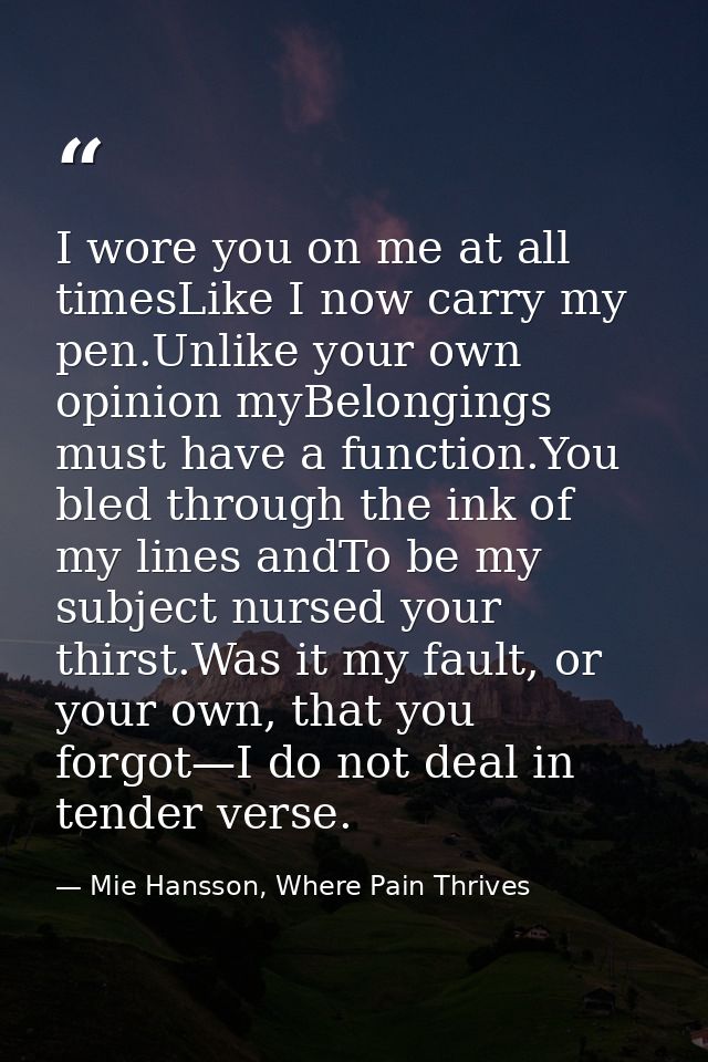 I wore you on me at all timesLike I now carry my pen.Unlike your own opinion myBelongings must have a function.You bled  — Mie Hansson, Where Pain Thrives