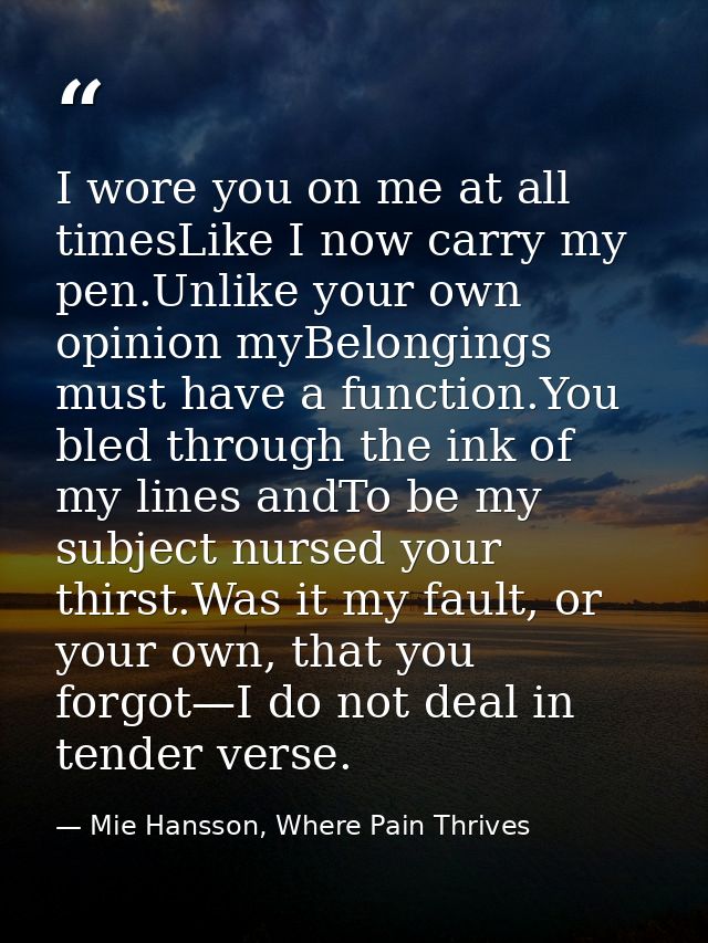 I wore you on me at all timesLike I now carry my pen.Unlike your own opinion myBelongings must have a function.You bled  — Mie Hansson, Where Pain Thrives