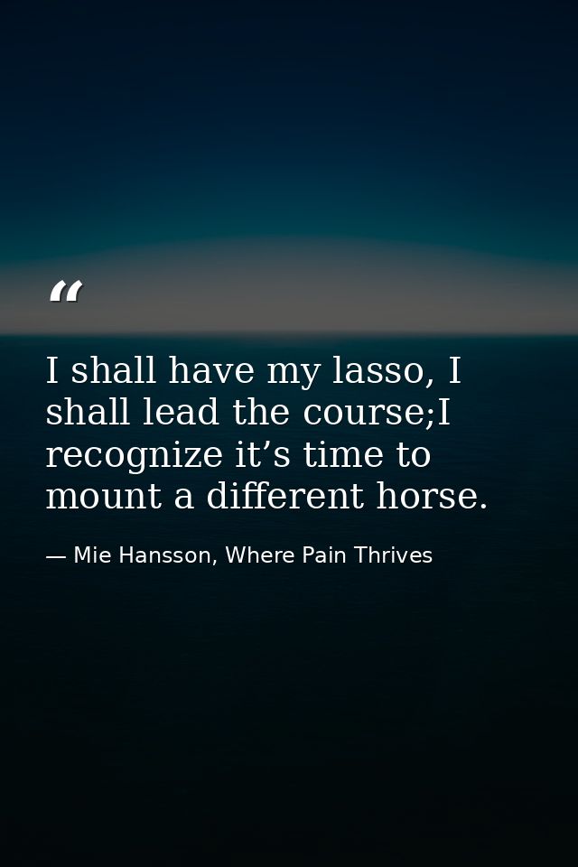 I shall have my lasso, I shall lead the course;I recognize it’s time to mount a different horse. — Mie Hansson, Where Pain Thrives