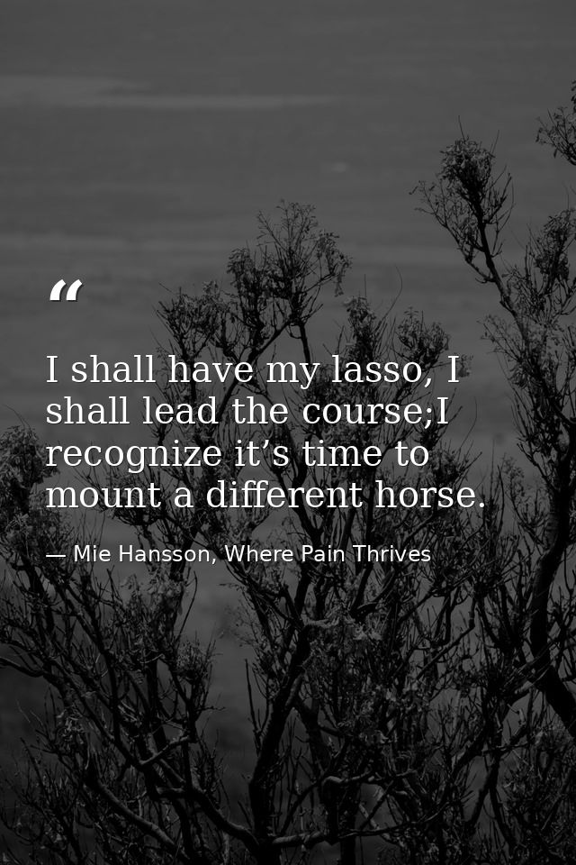 I shall have my lasso, I shall lead the course;I recognize it’s time to mount a different horse. — Mie Hansson, Where Pain Thrives