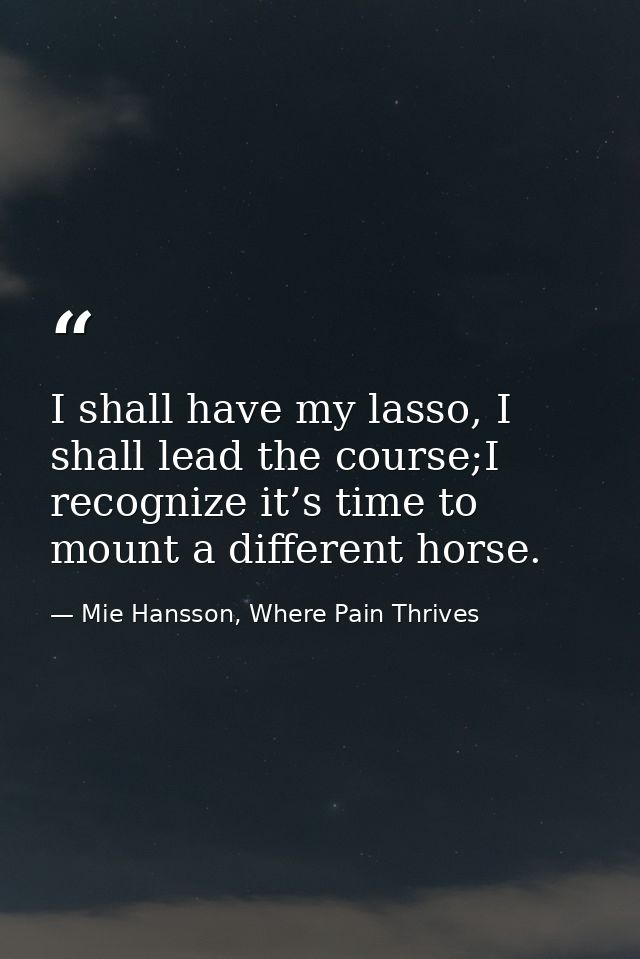 I shall have my lasso, I shall lead the course;I recognize it’s time to mount a different horse. — Mie Hansson, Where Pain Thrives