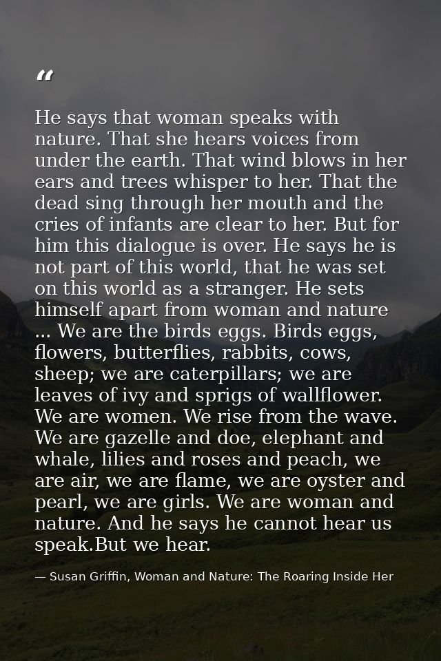 He says that woman speaks with nature. That she hears voices from under the earth. That wind blows in her ears and trees — Susan Griffin, Woman and Nature: The Roaring Inside Her