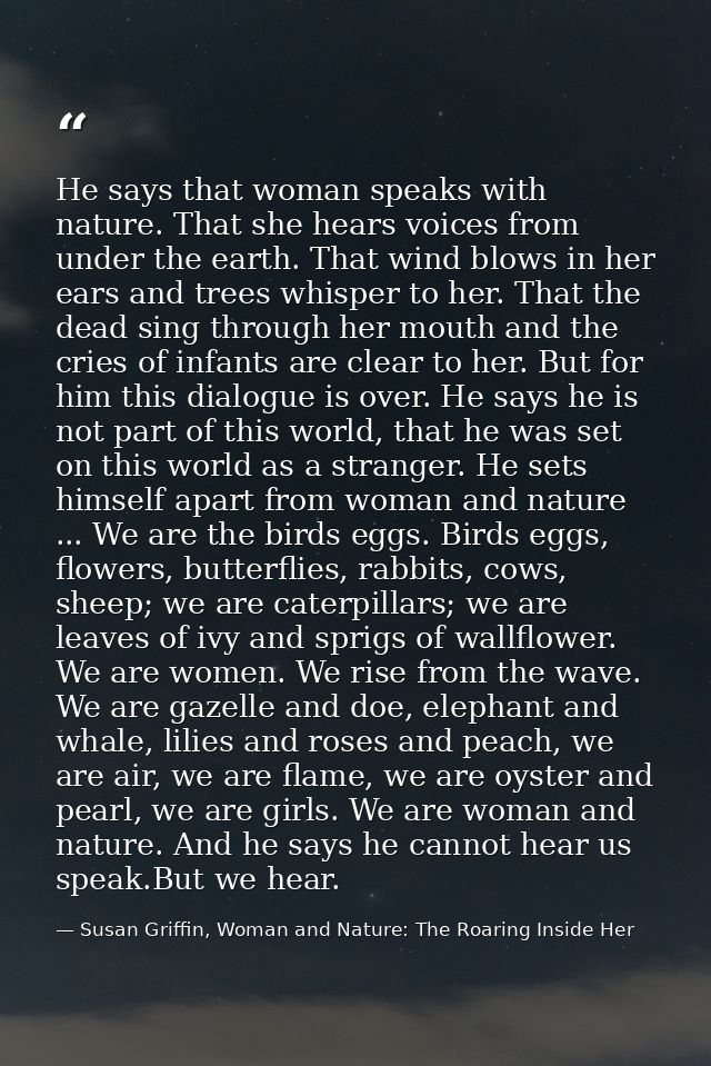 He says that woman speaks with nature. That she hears voices from under the earth. That wind blows in her ears and trees — Susan Griffin, Woman and Nature: The Roaring Inside Her