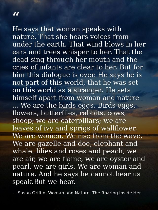 He says that woman speaks with nature. That she hears voices from under the earth. That wind blows in her ears and trees — Susan Griffin, Woman and Nature: The Roaring Inside Her