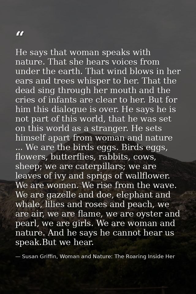 He says that woman speaks with nature. That she hears voices from under the earth. That wind blows in her ears and trees — Susan Griffin, Woman and Nature: The Roaring Inside Her