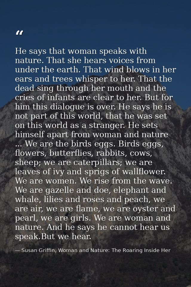 He says that woman speaks with nature. That she hears voices from under the earth. That wind blows in her ears and trees — Susan Griffin, Woman and Nature: The Roaring Inside Her