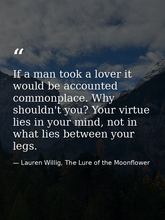 If a man took a lover it would be accounted commonplace. Why shouldn't you? Your virtue lies in your mind, not in what l — Lauren Willig, The Lure of the Moonflower
