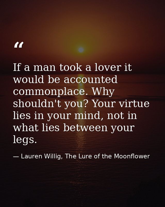 If a man took a lover it would be accounted commonplace. Why shouldn't you? Your virtue lies in your mind, not in what l — Lauren Willig, The Lure of the Moonflower