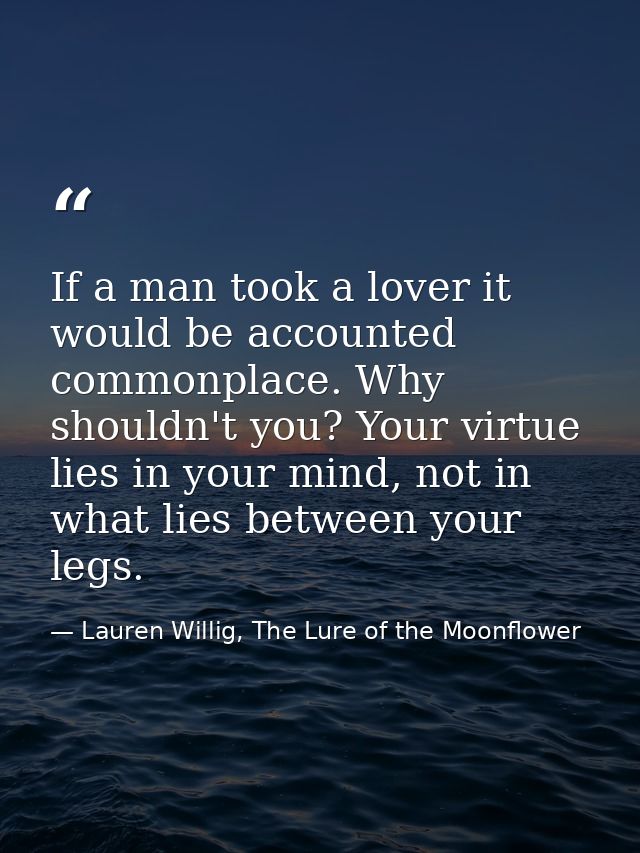 If a man took a lover it would be accounted commonplace. Why shouldn't you? Your virtue lies in your mind, not in what l — Lauren Willig, The Lure of the Moonflower