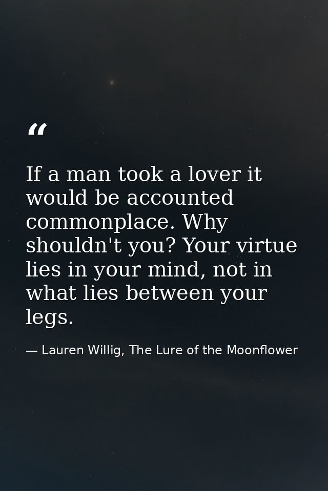 If a man took a lover it would be accounted commonplace. Why shouldn't you? Your virtue lies in your mind, not in what l — Lauren Willig, The Lure of the Moonflower