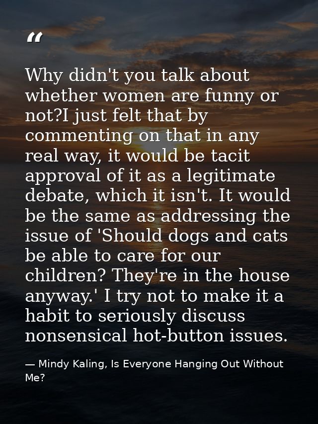 Why didn't you talk about whether women are funny or not?I just felt that by commenting on that in any real way, it woul — Mindy Kaling, Is Everyone Hanging Out Without Me?