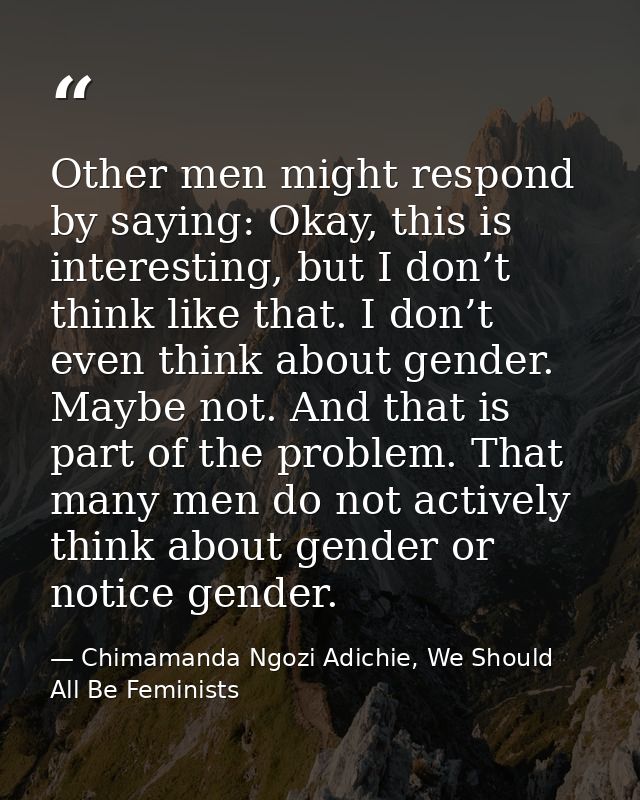 Other men might respond by saying: Okay, this is interesting, but I don’t think like that. I don’t even think about gend — Chimamanda Ngozi Adichie, We Should All Be Feminists