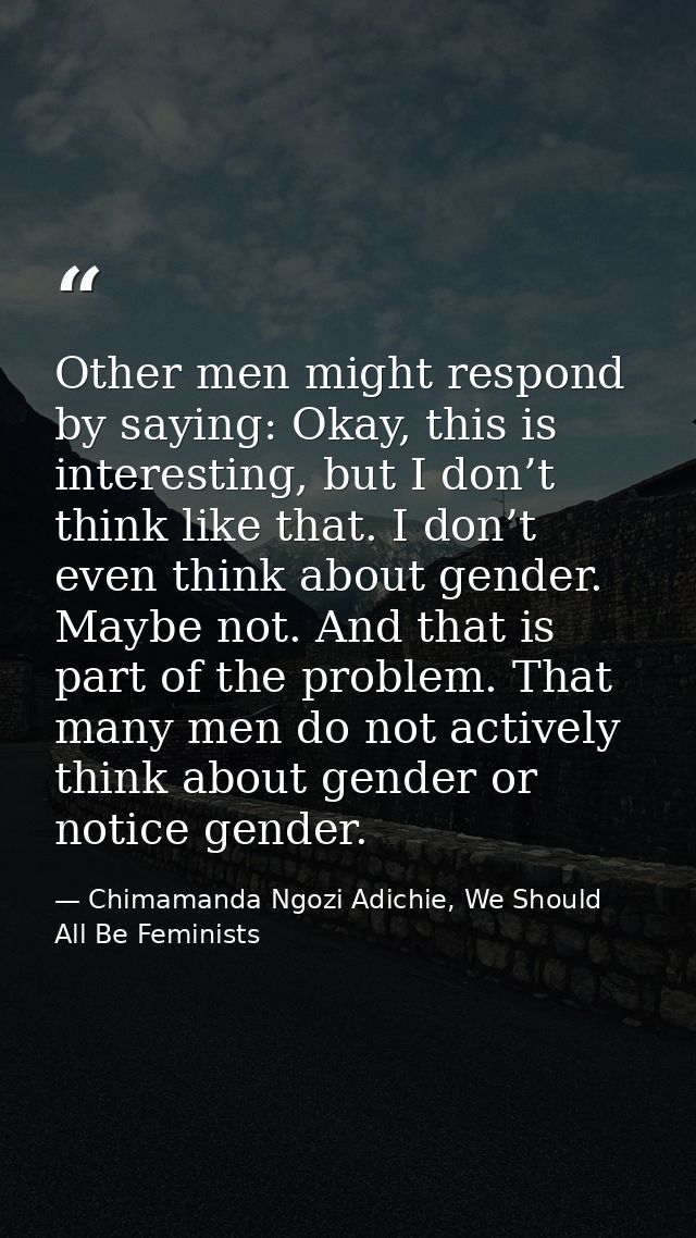 Other men might respond by saying: Okay, this is interesting, but I don’t think like that. I don’t even think about gend — Chimamanda Ngozi Adichie, We Should All Be Feminists