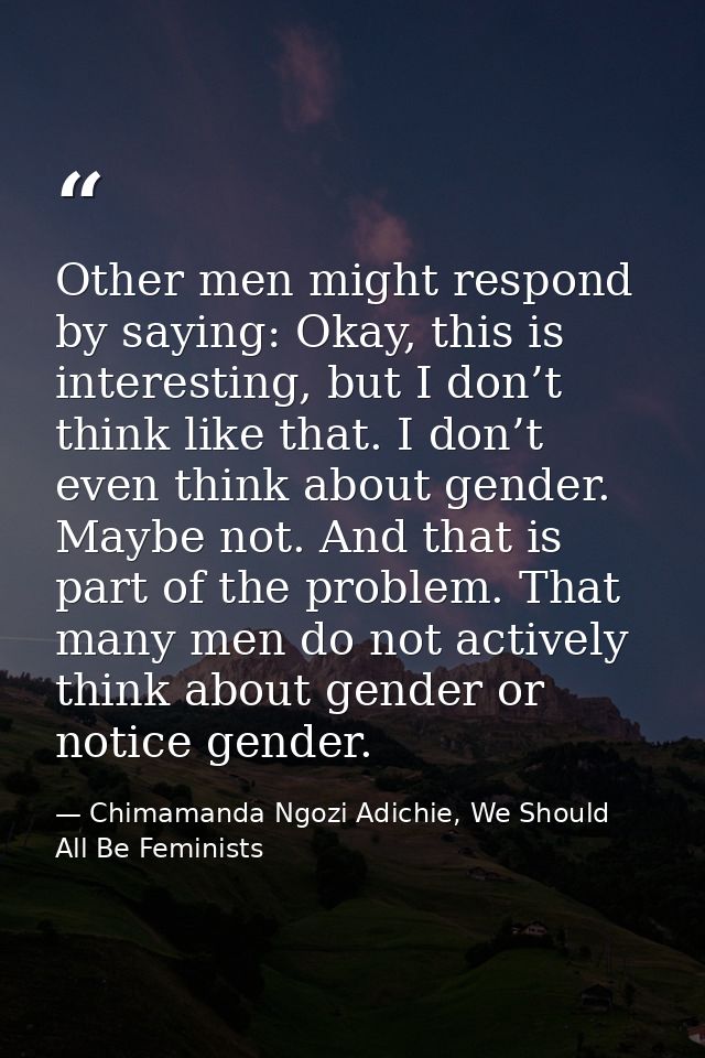 Other men might respond by saying: Okay, this is interesting, but I don’t think like that. I don’t even think about gend — Chimamanda Ngozi Adichie, We Should All Be Feminists