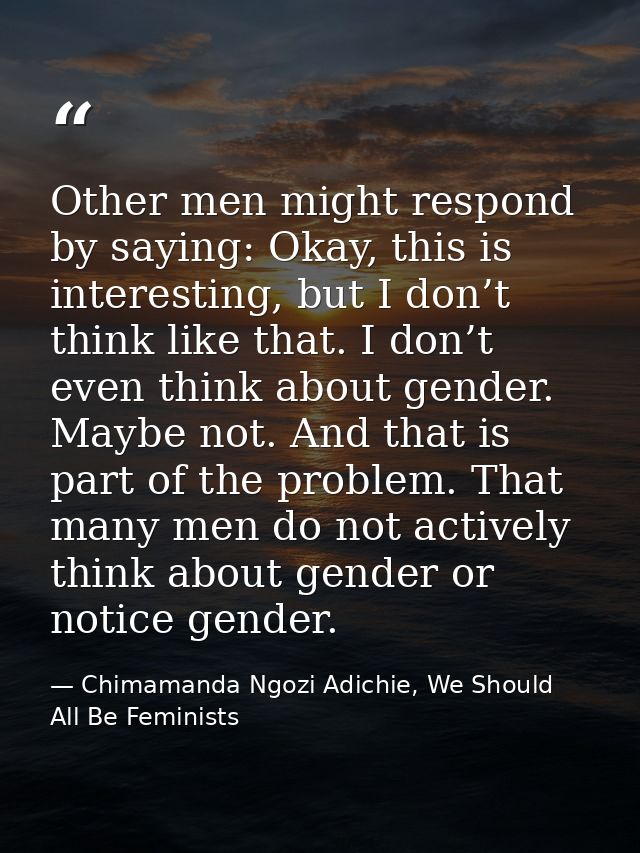 Other men might respond by saying: Okay, this is interesting, but I don’t think like that. I don’t even think about gend — Chimamanda Ngozi Adichie, We Should All Be Feminists