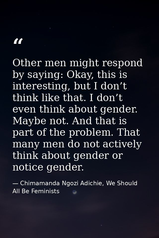 Other men might respond by saying: Okay, this is interesting, but I don’t think like that. I don’t even think about gend — Chimamanda Ngozi Adichie, We Should All Be Feminists
