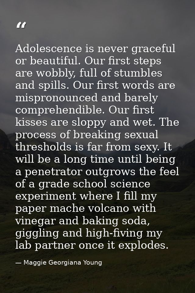 Adolescence is never graceful or beautiful. Our first steps are wobbly, full of stumbles and spills. Our first words are — Maggie Georgiana Young