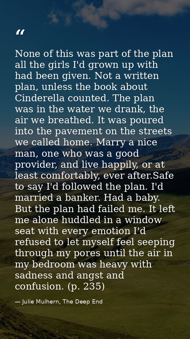 None of this was part of the plan all the girls I'd grown up with had been given. Not a written plan, unless the book ab — Julie Mulhern, The Deep End