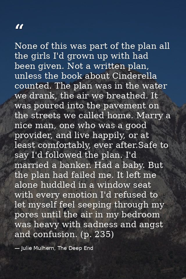 None of this was part of the plan all the girls I'd grown up with had been given. Not a written plan, unless the book ab — Julie Mulhern, The Deep End
