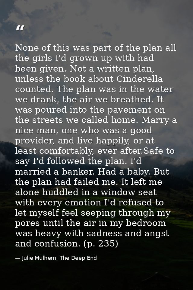 None of this was part of the plan all the girls I'd grown up with had been given. Not a written plan, unless the book ab — Julie Mulhern, The Deep End