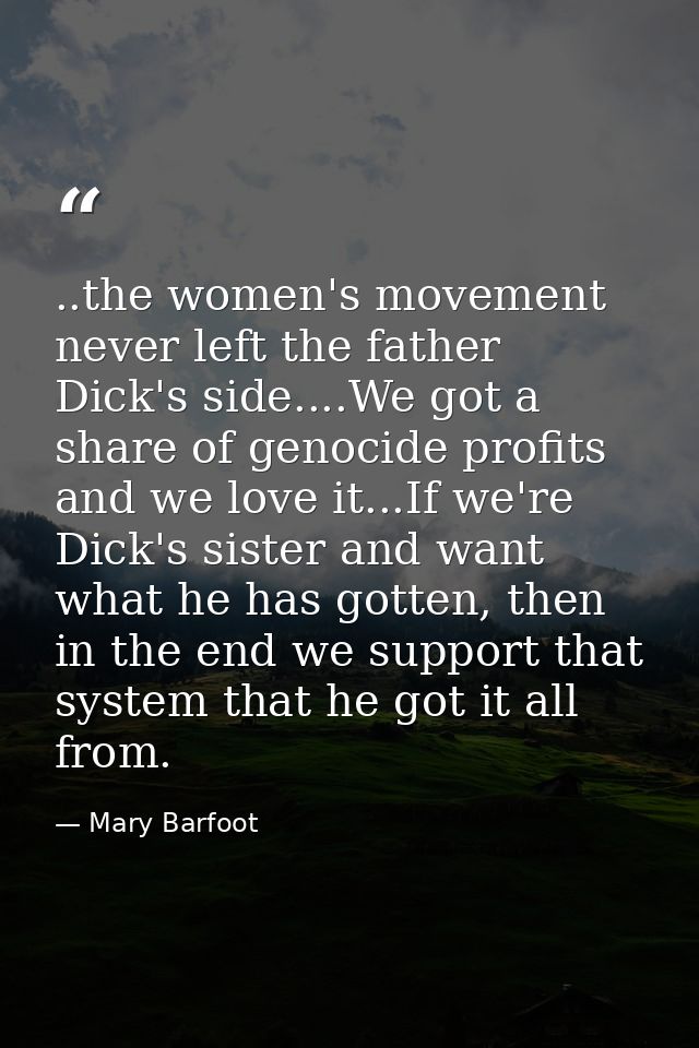 ..the women's movement never left the father Dick's side....We got a share of genocide profits and we love it...If we're — Mary Barfoot