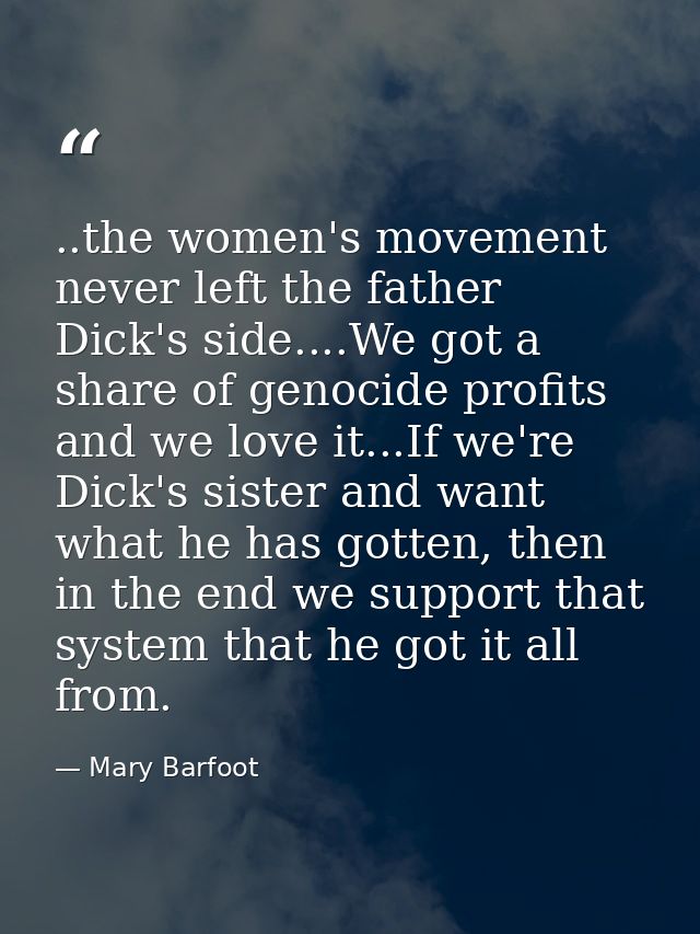 ..the women's movement never left the father Dick's side....We got a share of genocide profits and we love it...If we're — Mary Barfoot