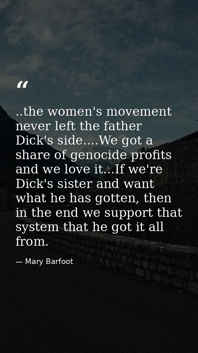 ..the women's movement never left the father Dick's side....We got a share of genocide profits and we love it...If we're — Mary Barfoot