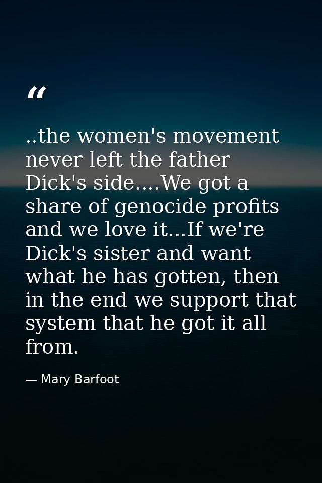 ..the women's movement never left the father Dick's side....We got a share of genocide profits and we love it...If we're — Mary Barfoot