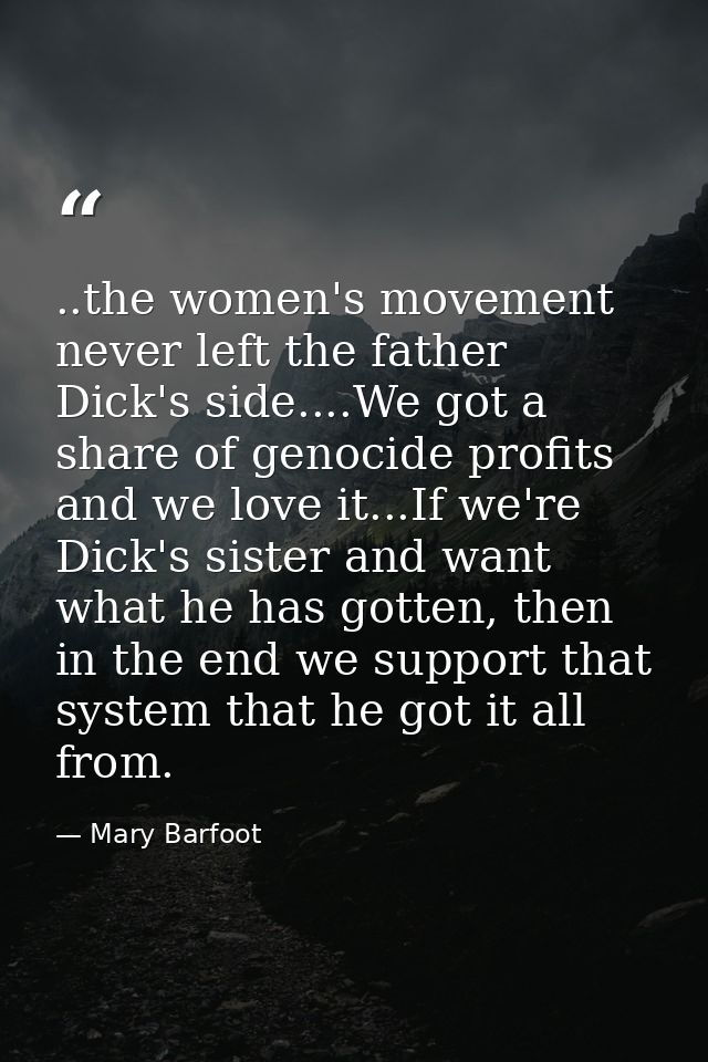 ..the women's movement never left the father Dick's side....We got a share of genocide profits and we love it...If we're — Mary Barfoot
