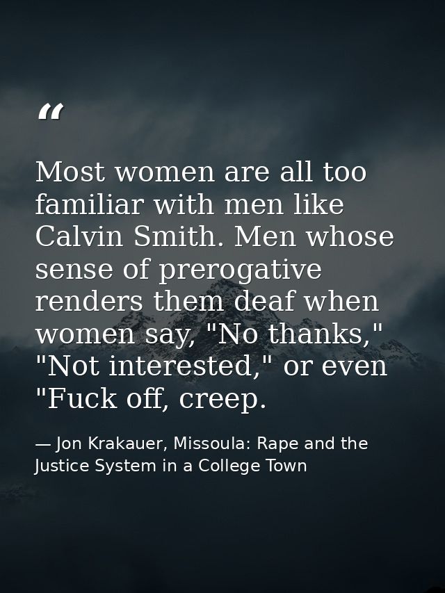 Most women are all too familiar with men like Calvin Smith. Men whose sense of prerogative renders them deaf when women  — Jon Krakauer, Missoula: Rape and the Justice System in a College Town