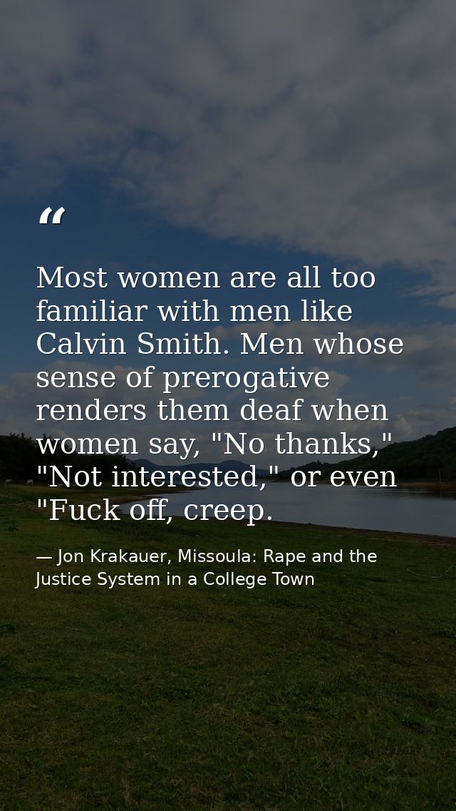 Most women are all too familiar with men like Calvin Smith. Men whose sense of prerogative renders them deaf when women  — Jon Krakauer, Missoula: Rape and the Justice System in a College Town