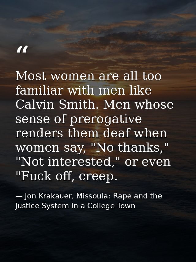 Most women are all too familiar with men like Calvin Smith. Men whose sense of prerogative renders them deaf when women  — Jon Krakauer, Missoula: Rape and the Justice System in a College Town