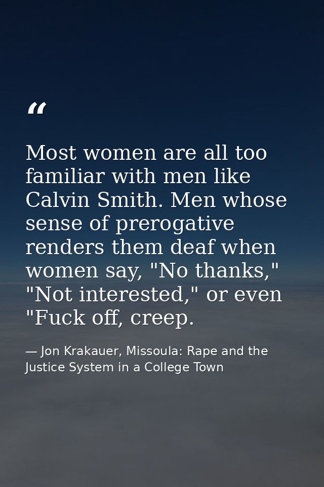 Most women are all too familiar with men like Calvin Smith. Men whose sense of prerogative renders them deaf when women  — Jon Krakauer, Missoula: Rape and the Justice System in a College Town
