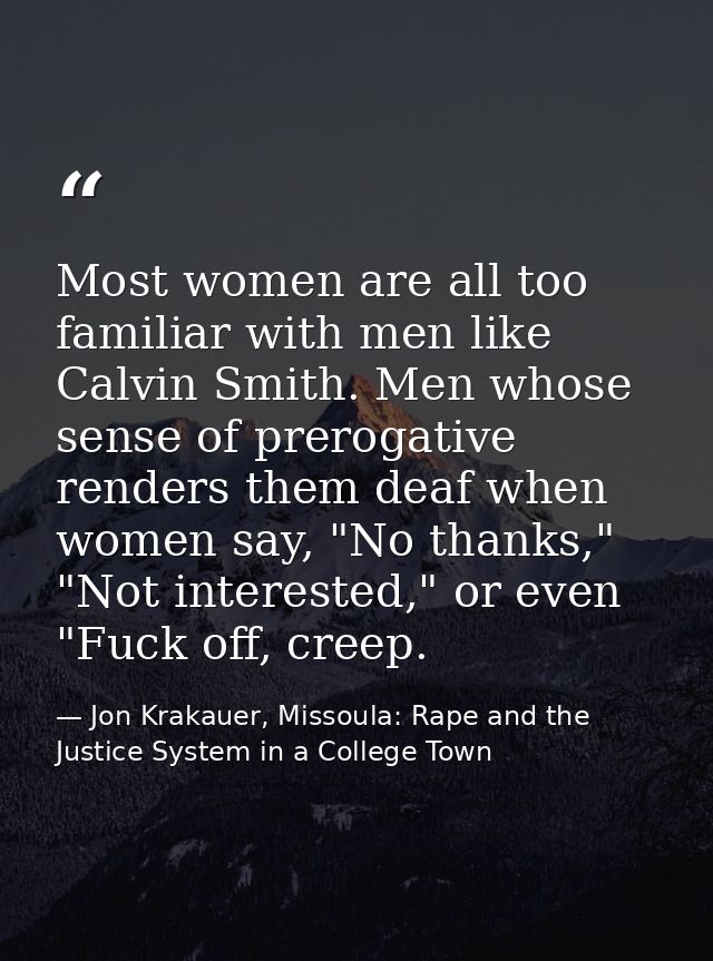 Most women are all too familiar with men like Calvin Smith. Men whose sense of prerogative renders them deaf when women  — Jon Krakauer, Missoula: Rape and the Justice System in a College Town