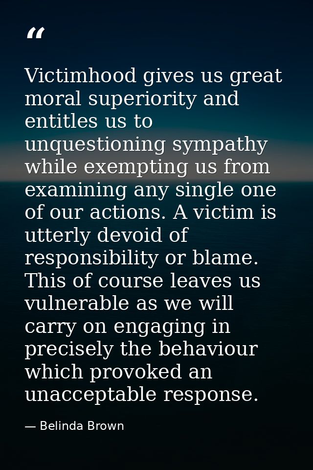 Victimhood gives us great moral superiority and entitles us to unquestioning sympathy while exempting us from examining  — Belinda Brown