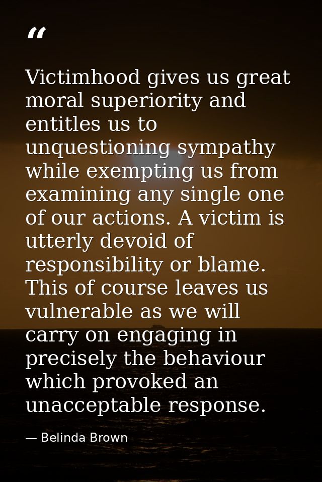 Victimhood gives us great moral superiority and entitles us to unquestioning sympathy while exempting us from examining  — Belinda Brown
