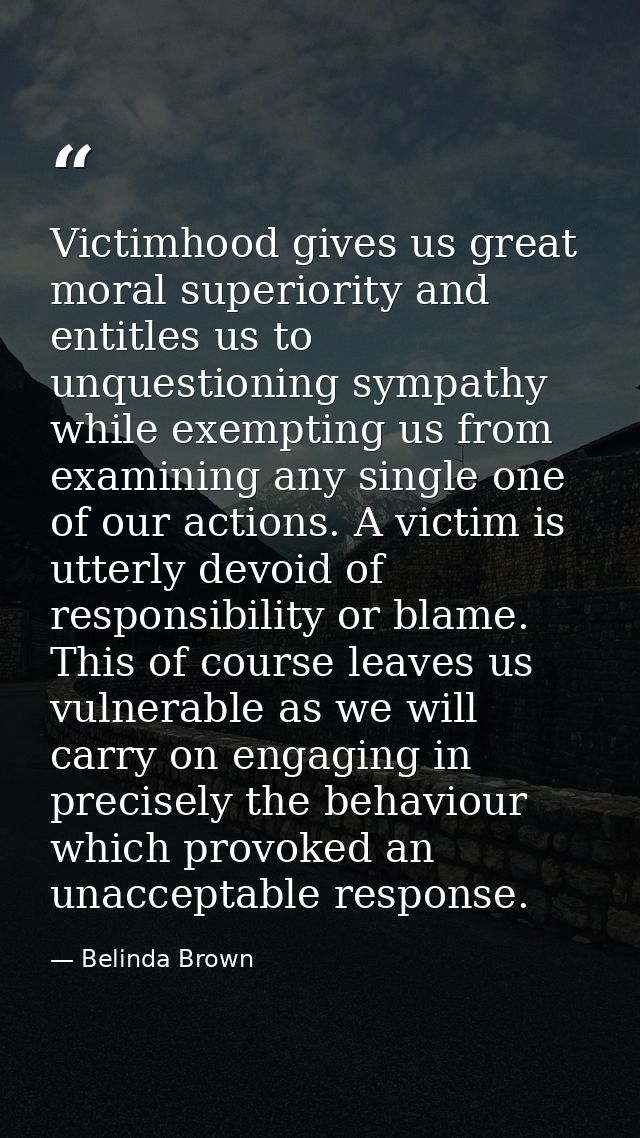 Victimhood gives us great moral superiority and entitles us to unquestioning sympathy while exempting us from examining  — Belinda Brown