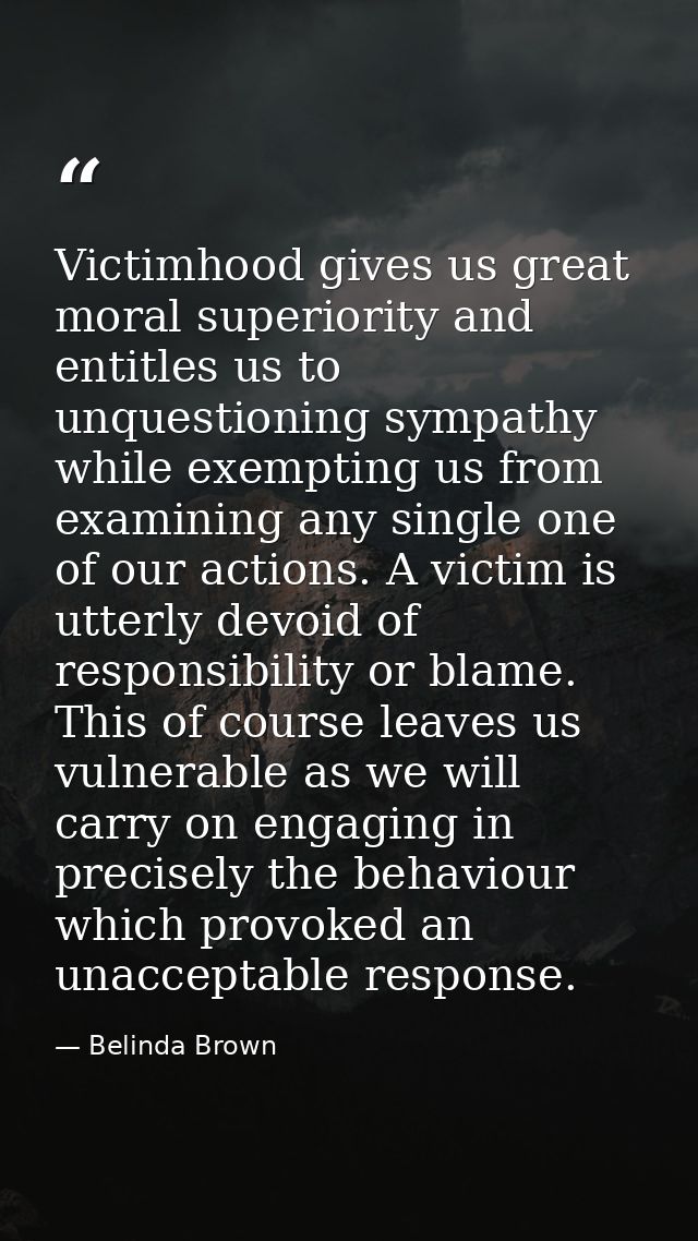 Victimhood gives us great moral superiority and entitles us to unquestioning sympathy while exempting us from examining  — Belinda Brown
