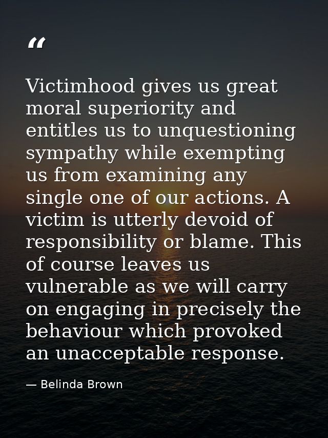 Victimhood gives us great moral superiority and entitles us to unquestioning sympathy while exempting us from examining  — Belinda Brown