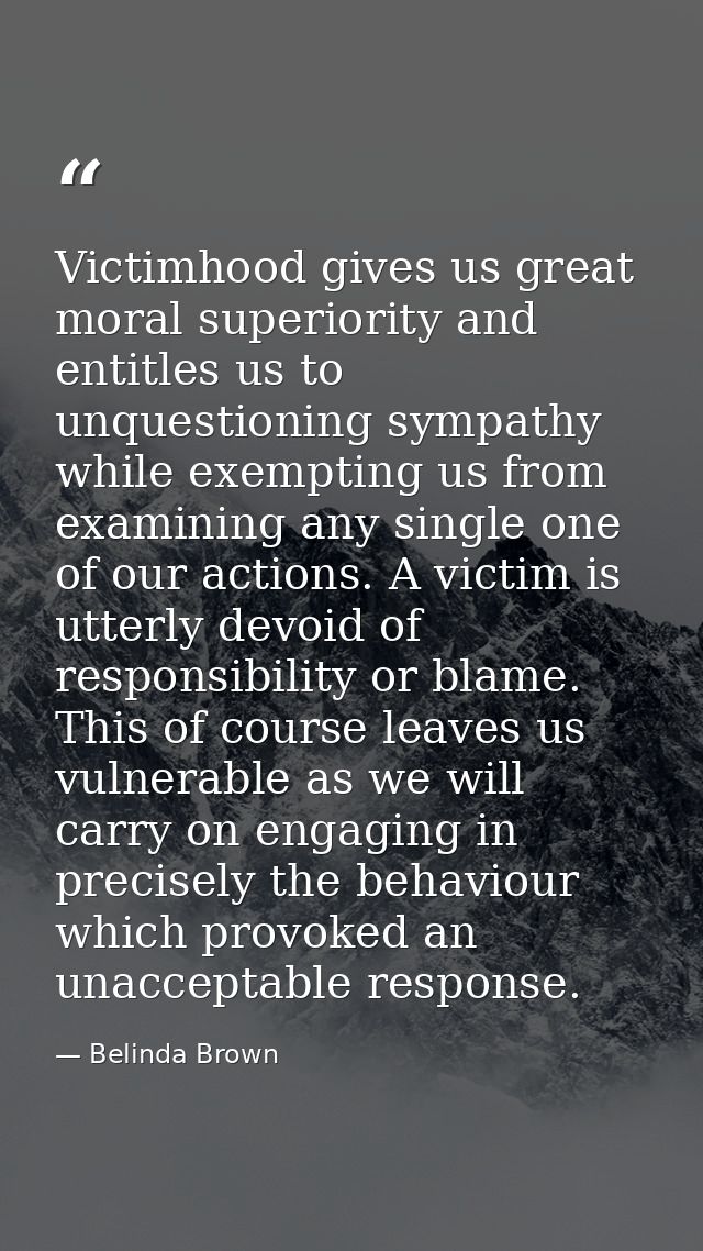 Victimhood gives us great moral superiority and entitles us to unquestioning sympathy while exempting us from examining  — Belinda Brown