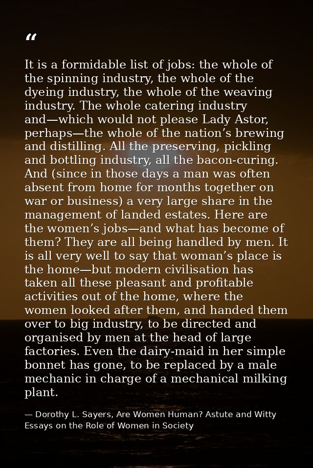 It is a formidable list of jobs: the whole of the spinning industry, the whole of the dyeing industry, the whole of the  — Dorothy L. Sayers, Are Women Human? Astute and Witty Essays on the Role of Women in Society