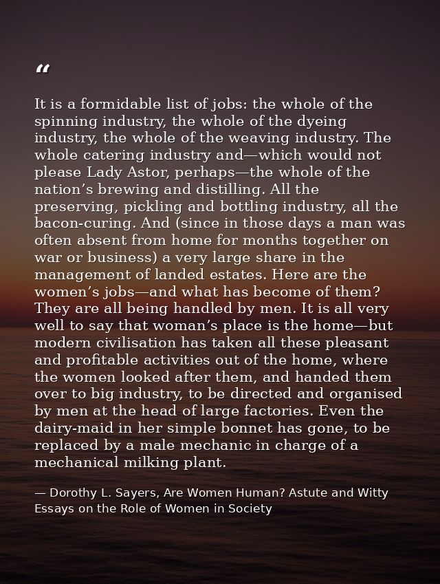 It is a formidable list of jobs: the whole of the spinning industry, the whole of the dyeing industry, the whole of the  — Dorothy L. Sayers, Are Women Human? Astute and Witty Essays on the Role of Women in Society