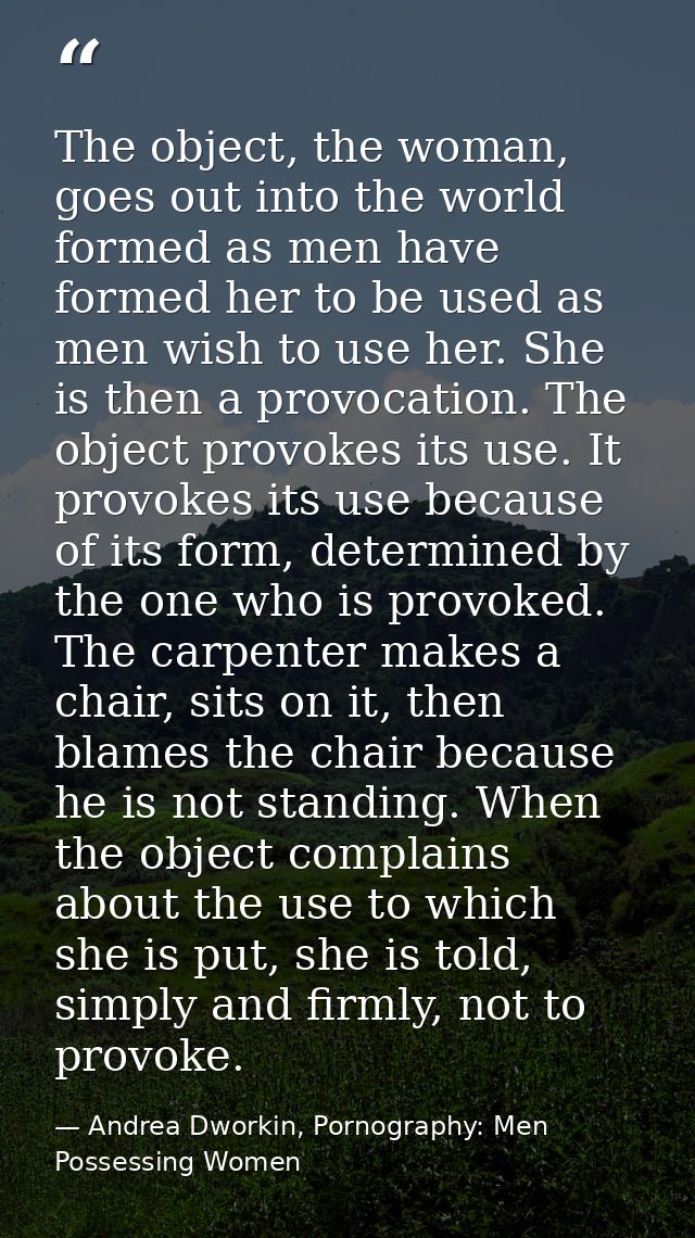 The object, the woman, goes out into the world formed as men have formed her to be used as men wish to use her. She is t — Andrea Dworkin, Pornography: Men Possessing Women